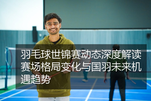 羽毛球世锦赛动态深度解读赛场格局变化与国羽未来机遇趋势