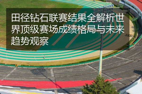 田径钻石联赛结果全解析世界顶级赛场成绩格局与未来趋势观察