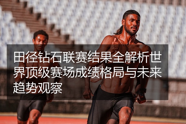 田径钻石联赛结果全解析世界顶级赛场成绩格局与未来趋势观察