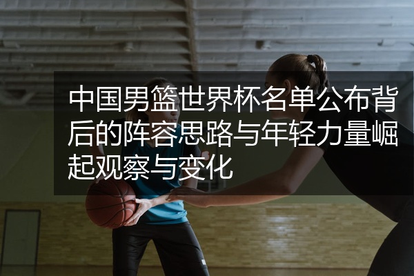中国男篮世界杯名单公布背后的阵容思路与年轻力量崛起观察与变化