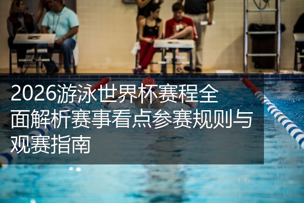 2026游泳世界杯赛程全面解析赛事看点参赛规则与观赛指南