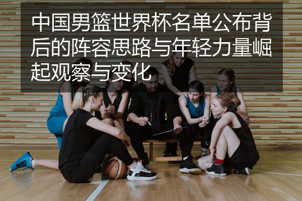 中国男篮世界杯名单公布背后的阵容思路与年轻力量崛起观察与变化