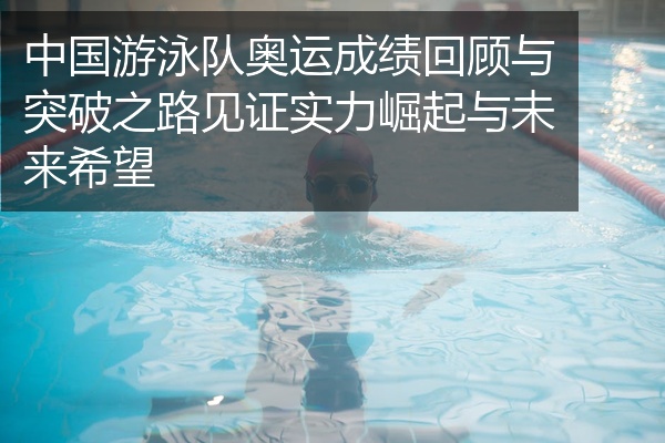 中国游泳队奥运成绩回顾与突破之路见证实力崛起与未来希望