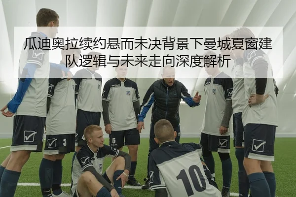 瓜迪奥拉续约悬而未决背景下曼城夏窗建队逻辑与未来走向深度解析