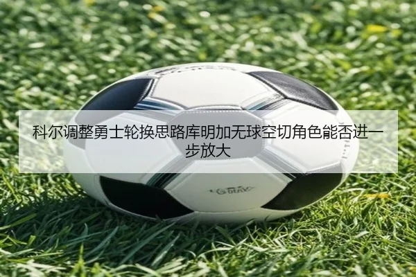 科尔调整勇士轮换思路库明加无球空切角色能否进一步放大