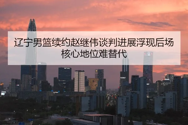 辽宁男篮续约赵继伟谈判进展浮现后场核心地位难替代